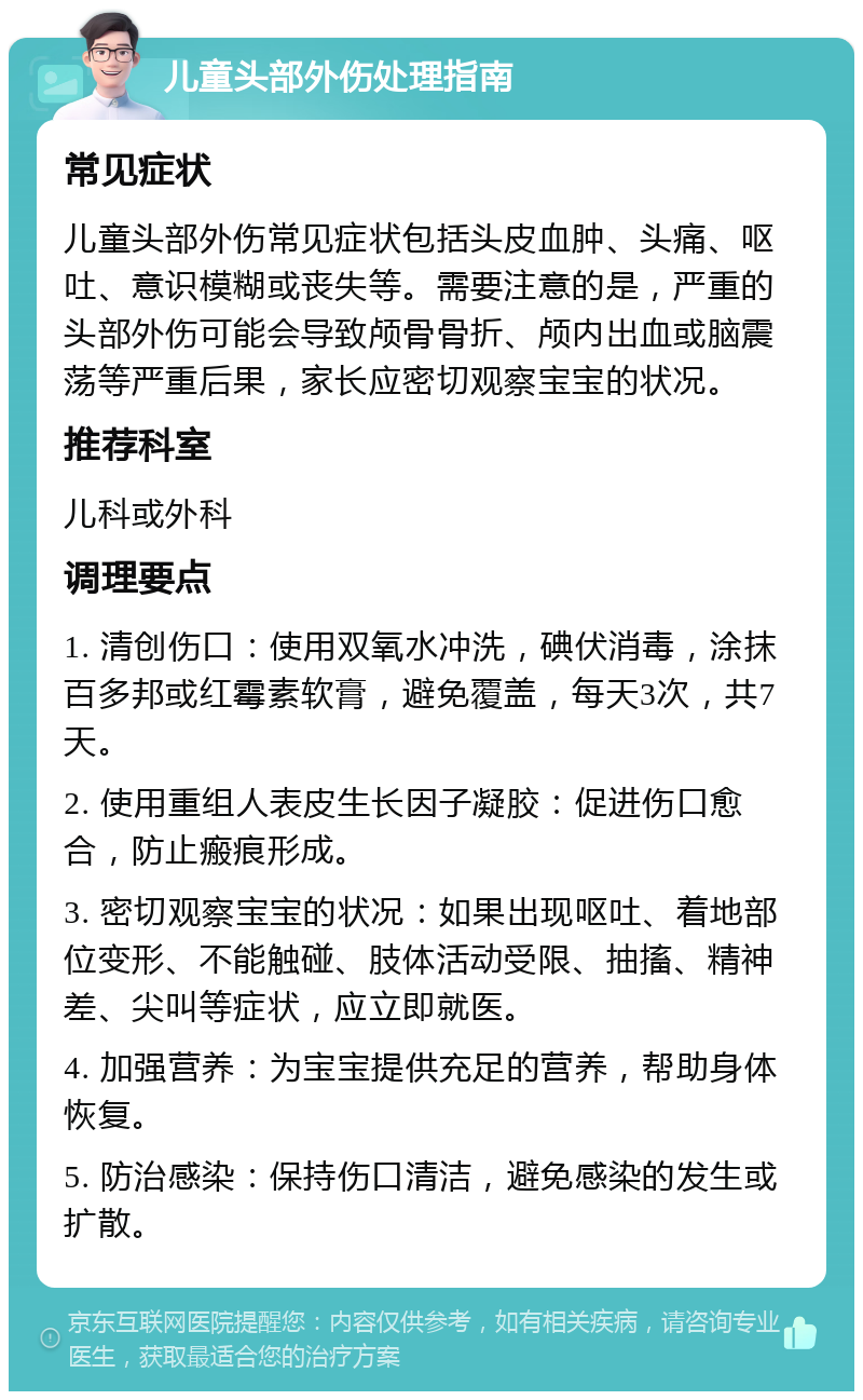 儿童头部外伤处理指南 常见症状 儿童头部外伤常见症状包括头皮血肿、头痛、呕吐、意识模糊或丧失等。需要注意的是，严重的头部外伤可能会导致颅骨骨折、颅内出血或脑震荡等严重后果，家长应密切观察宝宝的状况。 推荐科室 儿科或外科 调理要点 1. 清创伤口：使用双氧水冲洗，碘伏消毒，涂抹百多邦或红霉素软膏，避免覆盖，每天3次，共7天。 2. 使用重组人表皮生长因子凝胶：促进伤口愈合，防止瘢痕形成。 3. 密切观察宝宝的状况：如果出现呕吐、着地部位变形、不能触碰、肢体活动受限、抽搐、精神差、尖叫等症状，应立即就医。 4. 加强营养：为宝宝提供充足的营养，帮助身体恢复。 5. 防治感染：保持伤口清洁，避免感染的发生或扩散。