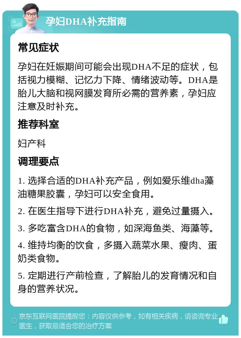 孕妇DHA补充指南 常见症状 孕妇在妊娠期间可能会出现DHA不足的症状，包括视力模糊、记忆力下降、情绪波动等。DHA是胎儿大脑和视网膜发育所必需的营养素，孕妇应注意及时补充。 推荐科室 妇产科 调理要点 1. 选择合适的DHA补充产品，例如爱乐维dha藻油糖果胶囊，孕妇可以安全食用。 2. 在医生指导下进行DHA补充，避免过量摄入。 3. 多吃富含DHA的食物，如深海鱼类、海藻等。 4. 维持均衡的饮食，多摄入蔬菜水果、瘦肉、蛋奶类食物。 5. 定期进行产前检查，了解胎儿的发育情况和自身的营养状况。