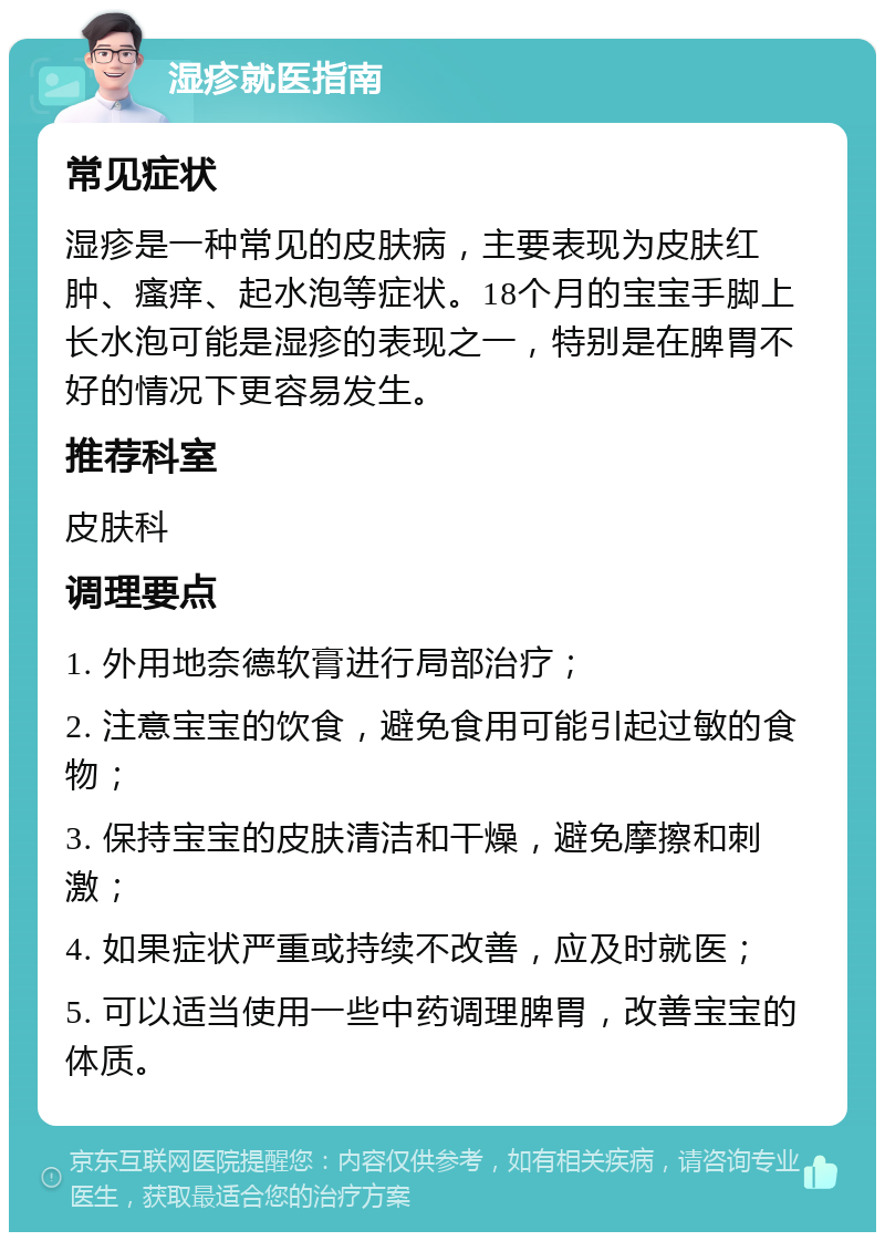 湿疹就医指南 常见症状 湿疹是一种常见的皮肤病，主要表现为皮肤红肿、瘙痒、起水泡等症状。18个月的宝宝手脚上长水泡可能是湿疹的表现之一，特别是在脾胃不好的情况下更容易发生。 推荐科室 皮肤科 调理要点 1. 外用地奈德软膏进行局部治疗； 2. 注意宝宝的饮食，避免食用可能引起过敏的食物； 3. 保持宝宝的皮肤清洁和干燥，避免摩擦和刺激； 4. 如果症状严重或持续不改善，应及时就医； 5. 可以适当使用一些中药调理脾胃，改善宝宝的体质。