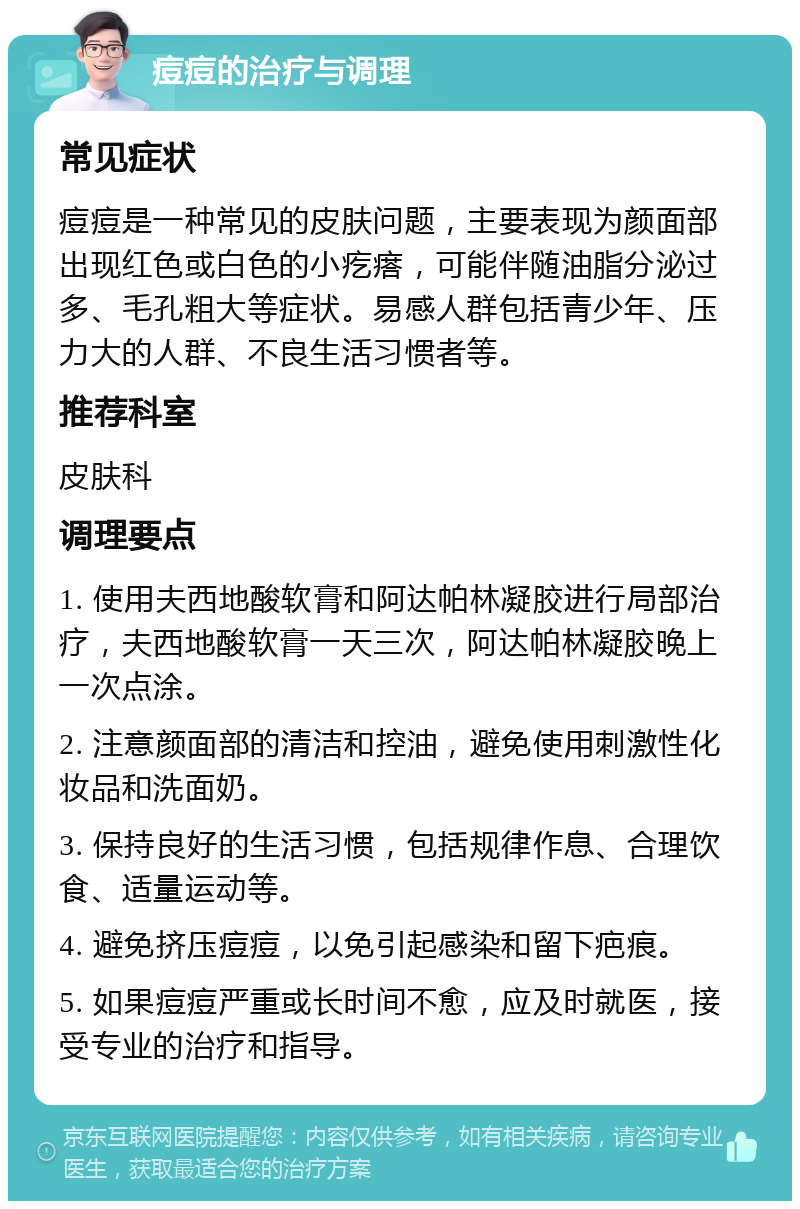 痘痘的治疗与调理 常见症状 痘痘是一种常见的皮肤问题，主要表现为颜面部出现红色或白色的小疙瘩，可能伴随油脂分泌过多、毛孔粗大等症状。易感人群包括青少年、压力大的人群、不良生活习惯者等。 推荐科室 皮肤科 调理要点 1. 使用夫西地酸软膏和阿达帕林凝胶进行局部治疗，夫西地酸软膏一天三次，阿达帕林凝胶晚上一次点涂。 2. 注意颜面部的清洁和控油，避免使用刺激性化妆品和洗面奶。 3. 保持良好的生活习惯，包括规律作息、合理饮食、适量运动等。 4. 避免挤压痘痘，以免引起感染和留下疤痕。 5. 如果痘痘严重或长时间不愈，应及时就医，接受专业的治疗和指导。