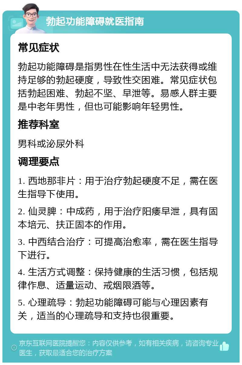 勃起功能障碍就医指南 常见症状 勃起功能障碍是指男性在性生活中无法获得或维持足够的勃起硬度，导致性交困难。常见症状包括勃起困难、勃起不坚、早泄等。易感人群主要是中老年男性，但也可能影响年轻男性。 推荐科室 男科或泌尿外科 调理要点 1. 西地那非片：用于治疗勃起硬度不足，需在医生指导下使用。 2. 仙灵脾：中成药，用于治疗阳痿早泄，具有固本培元、扶正固本的作用。 3. 中西结合治疗：可提高治愈率，需在医生指导下进行。 4. 生活方式调整：保持健康的生活习惯，包括规律作息、适量运动、戒烟限酒等。 5. 心理疏导：勃起功能障碍可能与心理因素有关，适当的心理疏导和支持也很重要。