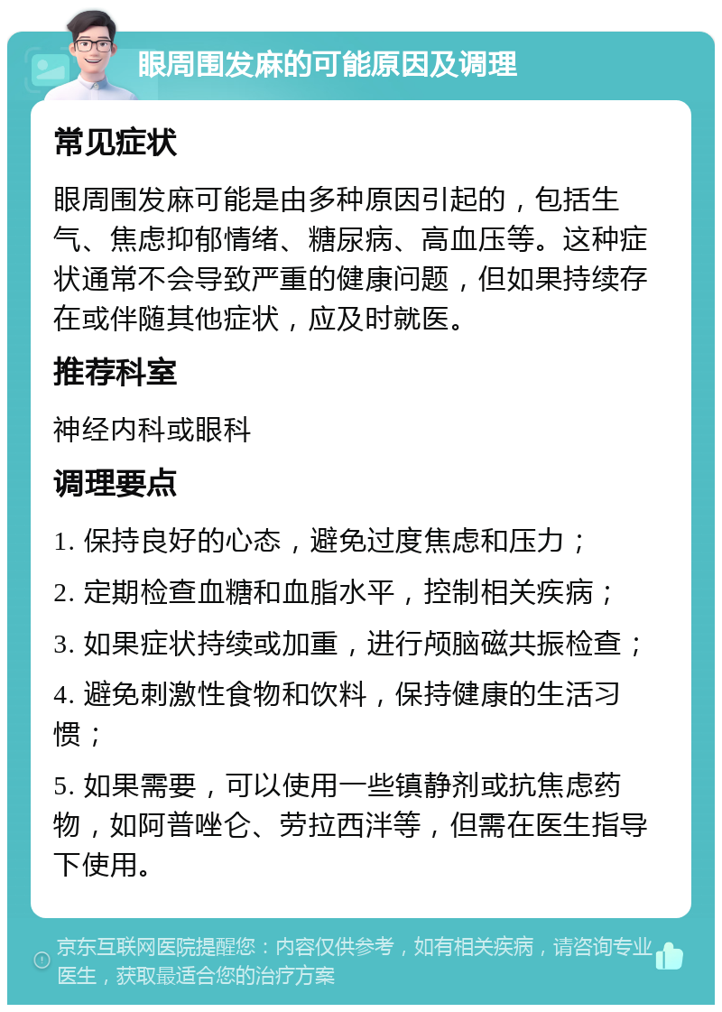 眼周围发麻的可能原因及调理 常见症状 眼周围发麻可能是由多种原因引起的，包括生气、焦虑抑郁情绪、糖尿病、高血压等。这种症状通常不会导致严重的健康问题，但如果持续存在或伴随其他症状，应及时就医。 推荐科室 神经内科或眼科 调理要点 1. 保持良好的心态，避免过度焦虑和压力； 2. 定期检查血糖和血脂水平，控制相关疾病； 3. 如果症状持续或加重，进行颅脑磁共振检查； 4. 避免刺激性食物和饮料，保持健康的生活习惯； 5. 如果需要，可以使用一些镇静剂或抗焦虑药物，如阿普唑仑、劳拉西泮等，但需在医生指导下使用。