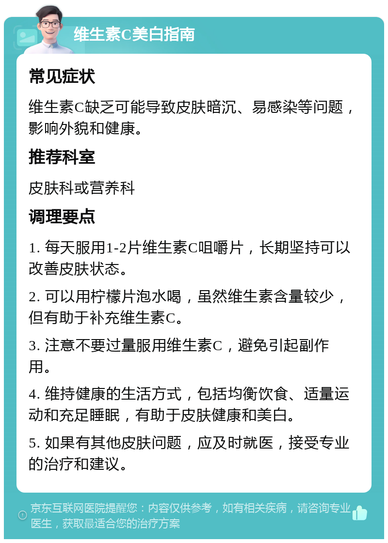 维生素C美白指南 常见症状 维生素C缺乏可能导致皮肤暗沉、易感染等问题，影响外貌和健康。 推荐科室 皮肤科或营养科 调理要点 1. 每天服用1-2片维生素C咀嚼片，长期坚持可以改善皮肤状态。 2. 可以用柠檬片泡水喝，虽然维生素含量较少，但有助于补充维生素C。 3. 注意不要过量服用维生素C，避免引起副作用。 4. 维持健康的生活方式，包括均衡饮食、适量运动和充足睡眠，有助于皮肤健康和美白。 5. 如果有其他皮肤问题，应及时就医，接受专业的治疗和建议。