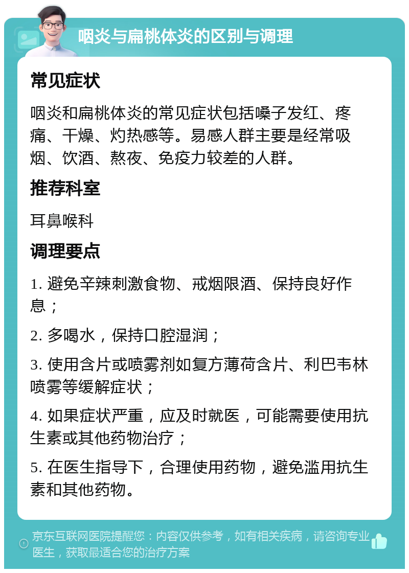 咽炎与扁桃体炎的区别与调理 常见症状 咽炎和扁桃体炎的常见症状包括嗓子发红、疼痛、干燥、灼热感等。易感人群主要是经常吸烟、饮酒、熬夜、免疫力较差的人群。 推荐科室 耳鼻喉科 调理要点 1. 避免辛辣刺激食物、戒烟限酒、保持良好作息； 2. 多喝水，保持口腔湿润； 3. 使用含片或喷雾剂如复方薄荷含片、利巴韦林喷雾等缓解症状； 4. 如果症状严重，应及时就医，可能需要使用抗生素或其他药物治疗； 5. 在医生指导下，合理使用药物，避免滥用抗生素和其他药物。