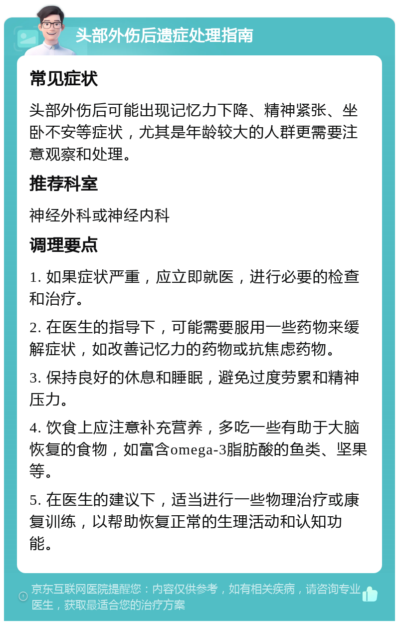 头部外伤后遗症处理指南 常见症状 头部外伤后可能出现记忆力下降、精神紧张、坐卧不安等症状，尤其是年龄较大的人群更需要注意观察和处理。 推荐科室 神经外科或神经内科 调理要点 1. 如果症状严重，应立即就医，进行必要的检查和治疗。 2. 在医生的指导下，可能需要服用一些药物来缓解症状，如改善记忆力的药物或抗焦虑药物。 3. 保持良好的休息和睡眠，避免过度劳累和精神压力。 4. 饮食上应注意补充营养，多吃一些有助于大脑恢复的食物，如富含omega-3脂肪酸的鱼类、坚果等。 5. 在医生的建议下，适当进行一些物理治疗或康复训练，以帮助恢复正常的生理活动和认知功能。