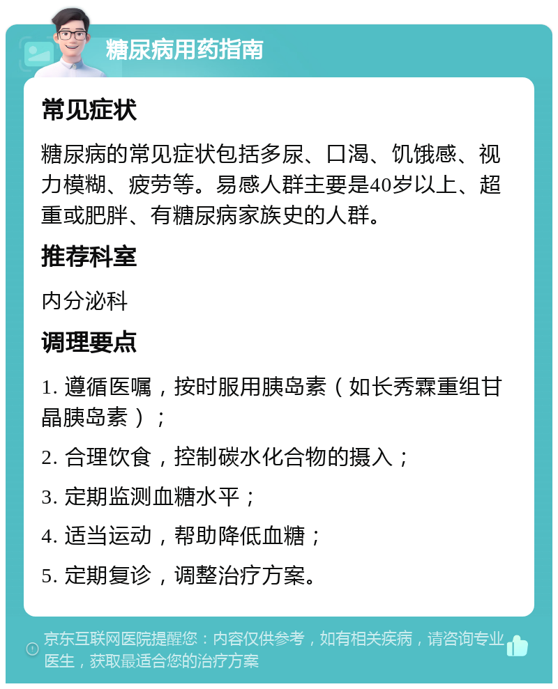 糖尿病用药指南 常见症状 糖尿病的常见症状包括多尿、口渴、饥饿感、视力模糊、疲劳等。易感人群主要是40岁以上、超重或肥胖、有糖尿病家族史的人群。 推荐科室 内分泌科 调理要点 1. 遵循医嘱，按时服用胰岛素（如长秀霖重组甘晶胰岛素）； 2. 合理饮食，控制碳水化合物的摄入； 3. 定期监测血糖水平； 4. 适当运动，帮助降低血糖； 5. 定期复诊，调整治疗方案。