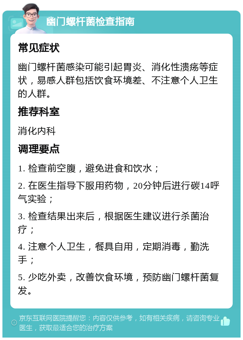 幽门螺杆菌检查指南 常见症状 幽门螺杆菌感染可能引起胃炎、消化性溃疡等症状，易感人群包括饮食环境差、不注意个人卫生的人群。 推荐科室 消化内科 调理要点 1. 检查前空腹，避免进食和饮水； 2. 在医生指导下服用药物，20分钟后进行碳14呼气实验； 3. 检查结果出来后，根据医生建议进行杀菌治疗； 4. 注意个人卫生，餐具自用，定期消毒，勤洗手； 5. 少吃外卖，改善饮食环境，预防幽门螺杆菌复发。