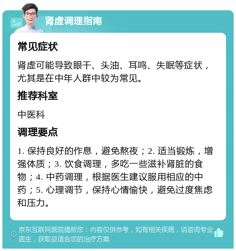 肾虚调理指南 常见症状 肾虚可能导致眼干、头油、耳鸣、失眠等症状，尤其是在中年人群中较为常见。 推荐科室 中医科 调理要点 1. 保持良好的作息，避免熬夜；2. 适当锻炼，增强体质；3. 饮食调理，多吃一些滋补肾脏的食物；4. 中药调理，根据医生建议服用相应的中药；5. 心理调节，保持心情愉快，避免过度焦虑和压力。