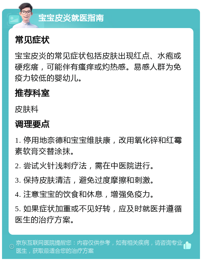 宝宝皮炎就医指南 常见症状 宝宝皮炎的常见症状包括皮肤出现红点、水疱或硬疙瘩，可能伴有瘙痒或灼热感。易感人群为免疫力较低的婴幼儿。 推荐科室 皮肤科 调理要点 1. 停用地奈德和宝宝维肤康，改用氧化锌和红霉素软膏交替涂抹。 2. 尝试火针浅刺疗法，需在中医院进行。 3. 保持皮肤清洁，避免过度摩擦和刺激。 4. 注意宝宝的饮食和休息，增强免疫力。 5. 如果症状加重或不见好转，应及时就医并遵循医生的治疗方案。