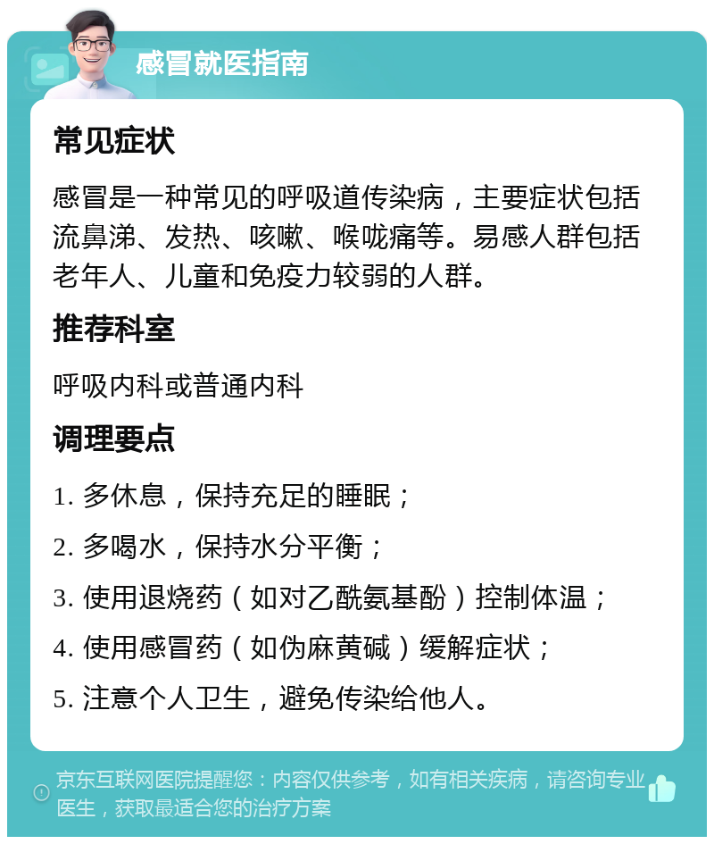 感冒就医指南 常见症状 感冒是一种常见的呼吸道传染病，主要症状包括流鼻涕、发热、咳嗽、喉咙痛等。易感人群包括老年人、儿童和免疫力较弱的人群。 推荐科室 呼吸内科或普通内科 调理要点 1. 多休息，保持充足的睡眠； 2. 多喝水，保持水分平衡； 3. 使用退烧药（如对乙酰氨基酚）控制体温； 4. 使用感冒药（如伪麻黄碱）缓解症状； 5. 注意个人卫生，避免传染给他人。