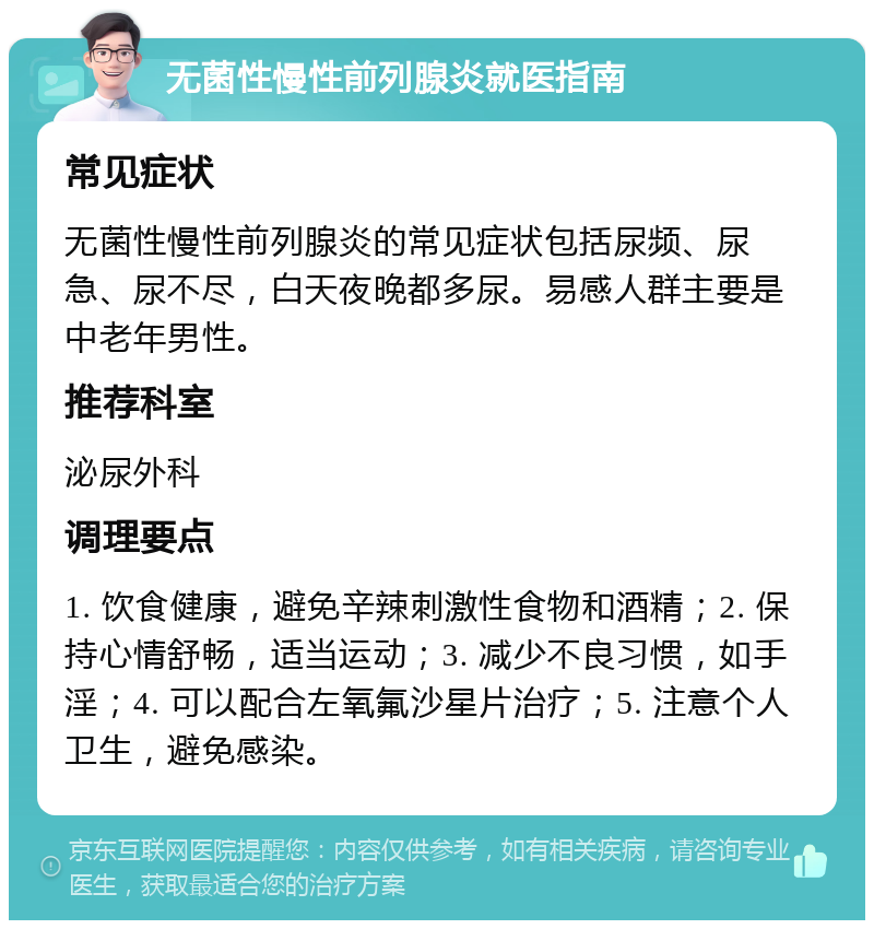 无菌性慢性前列腺炎就医指南 常见症状 无菌性慢性前列腺炎的常见症状包括尿频、尿急、尿不尽，白天夜晚都多尿。易感人群主要是中老年男性。 推荐科室 泌尿外科 调理要点 1. 饮食健康，避免辛辣刺激性食物和酒精；2. 保持心情舒畅，适当运动；3. 减少不良习惯，如手淫；4. 可以配合左氧氟沙星片治疗；5. 注意个人卫生，避免感染。