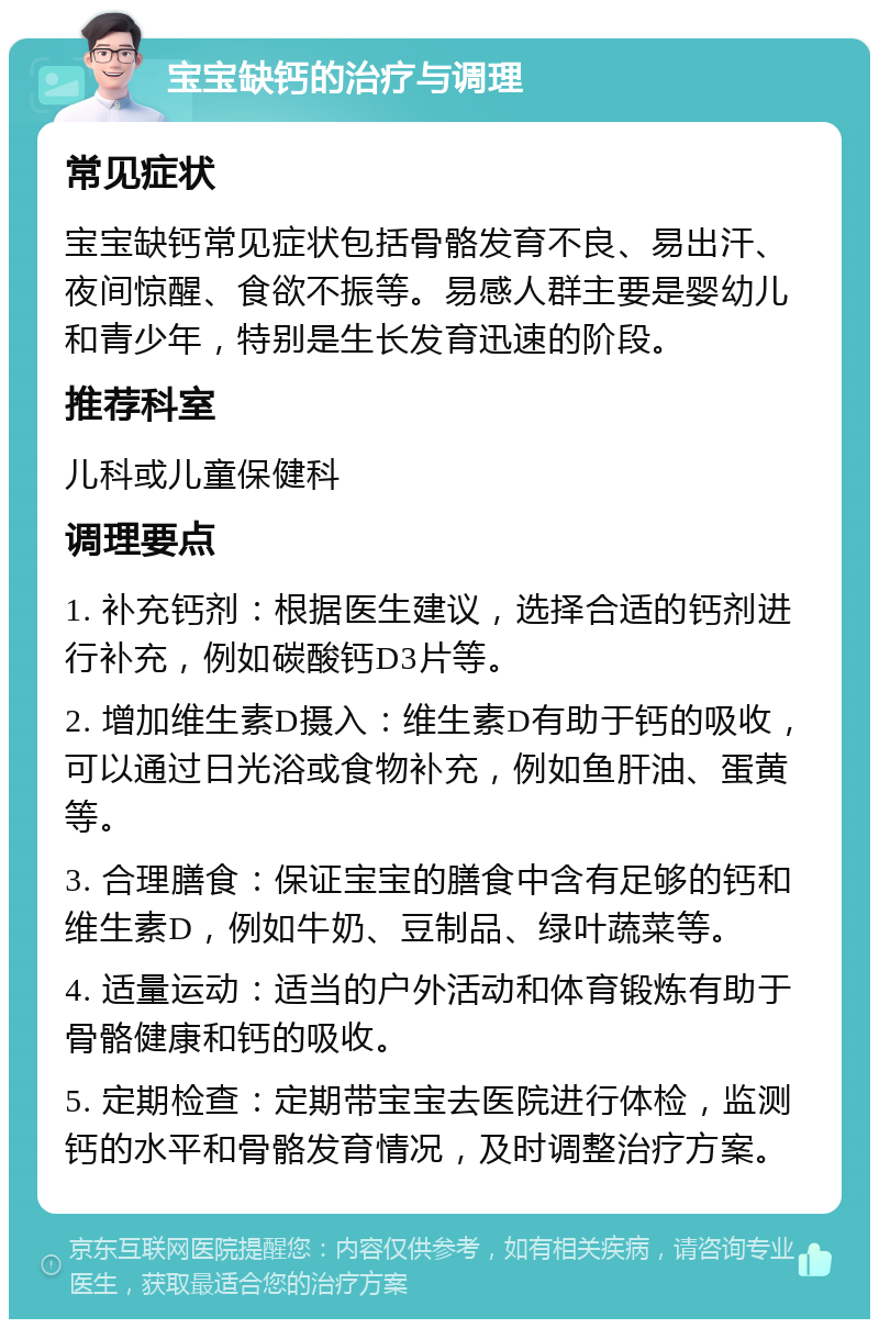 宝宝缺钙的治疗与调理 常见症状 宝宝缺钙常见症状包括骨骼发育不良、易出汗、夜间惊醒、食欲不振等。易感人群主要是婴幼儿和青少年，特别是生长发育迅速的阶段。 推荐科室 儿科或儿童保健科 调理要点 1. 补充钙剂：根据医生建议，选择合适的钙剂进行补充，例如碳酸钙D3片等。 2. 增加维生素D摄入：维生素D有助于钙的吸收，可以通过日光浴或食物补充，例如鱼肝油、蛋黄等。 3. 合理膳食：保证宝宝的膳食中含有足够的钙和维生素D，例如牛奶、豆制品、绿叶蔬菜等。 4. 适量运动：适当的户外活动和体育锻炼有助于骨骼健康和钙的吸收。 5. 定期检查：定期带宝宝去医院进行体检，监测钙的水平和骨骼发育情况，及时调整治疗方案。