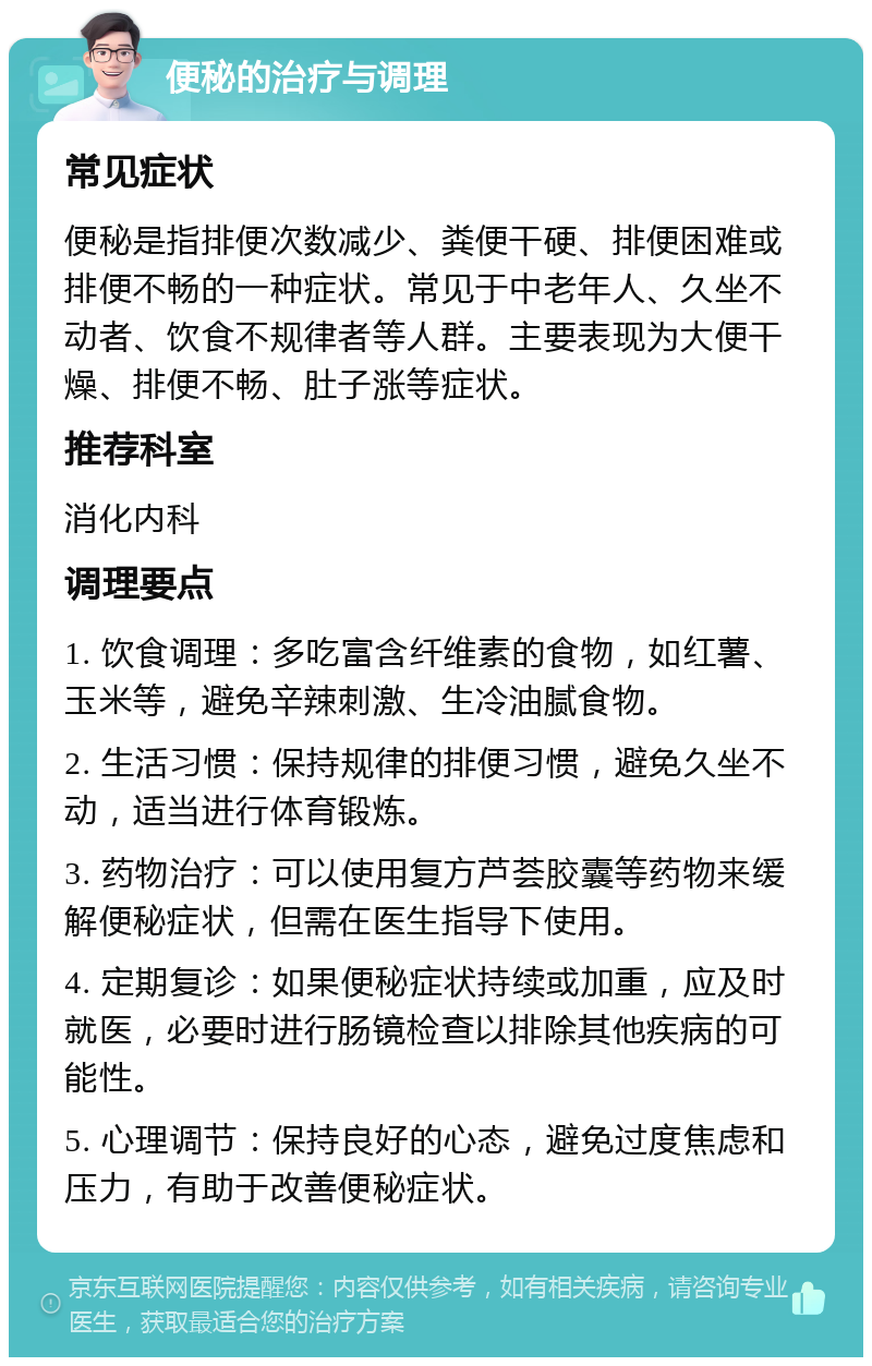 便秘的治疗与调理 常见症状 便秘是指排便次数减少、粪便干硬、排便困难或排便不畅的一种症状。常见于中老年人、久坐不动者、饮食不规律者等人群。主要表现为大便干燥、排便不畅、肚子涨等症状。 推荐科室 消化内科 调理要点 1. 饮食调理：多吃富含纤维素的食物，如红薯、玉米等，避免辛辣刺激、生冷油腻食物。 2. 生活习惯：保持规律的排便习惯，避免久坐不动，适当进行体育锻炼。 3. 药物治疗：可以使用复方芦荟胶囊等药物来缓解便秘症状，但需在医生指导下使用。 4. 定期复诊：如果便秘症状持续或加重，应及时就医，必要时进行肠镜检查以排除其他疾病的可能性。 5. 心理调节：保持良好的心态，避免过度焦虑和压力，有助于改善便秘症状。