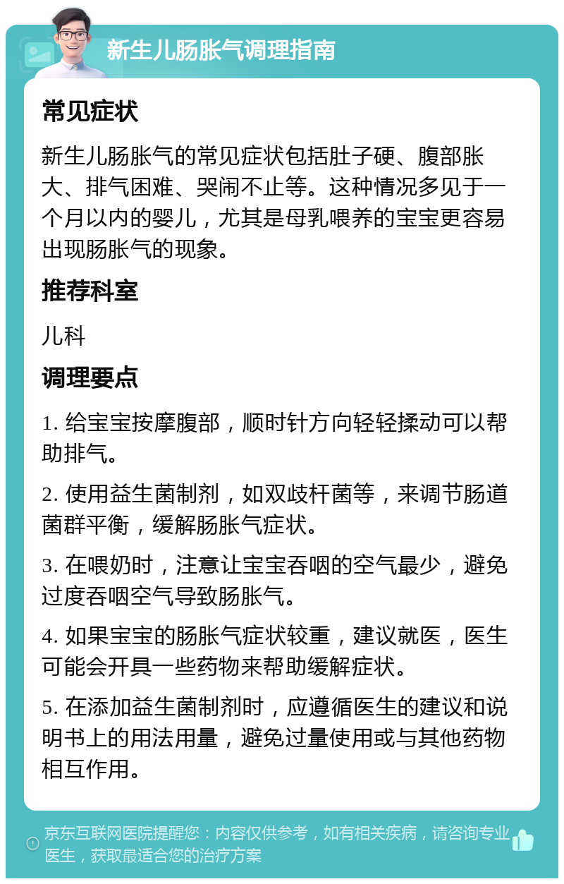 新生儿肠胀气调理指南 常见症状 新生儿肠胀气的常见症状包括肚子硬、腹部胀大、排气困难、哭闹不止等。这种情况多见于一个月以内的婴儿，尤其是母乳喂养的宝宝更容易出现肠胀气的现象。 推荐科室 儿科 调理要点 1. 给宝宝按摩腹部，顺时针方向轻轻揉动可以帮助排气。 2. 使用益生菌制剂，如双歧杆菌等，来调节肠道菌群平衡，缓解肠胀气症状。 3. 在喂奶时，注意让宝宝吞咽的空气最少，避免过度吞咽空气导致肠胀气。 4. 如果宝宝的肠胀气症状较重，建议就医，医生可能会开具一些药物来帮助缓解症状。 5. 在添加益生菌制剂时，应遵循医生的建议和说明书上的用法用量，避免过量使用或与其他药物相互作用。