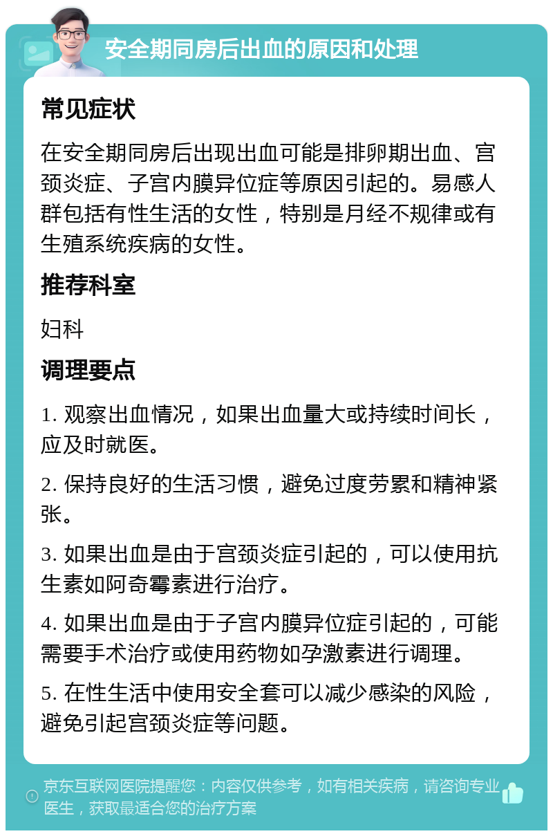 安全期同房后出血的原因和处理 常见症状 在安全期同房后出现出血可能是排卵期出血、宫颈炎症、子宫内膜异位症等原因引起的。易感人群包括有性生活的女性，特别是月经不规律或有生殖系统疾病的女性。 推荐科室 妇科 调理要点 1. 观察出血情况，如果出血量大或持续时间长，应及时就医。 2. 保持良好的生活习惯，避免过度劳累和精神紧张。 3. 如果出血是由于宫颈炎症引起的，可以使用抗生素如阿奇霉素进行治疗。 4. 如果出血是由于子宫内膜异位症引起的，可能需要手术治疗或使用药物如孕激素进行调理。 5. 在性生活中使用安全套可以减少感染的风险，避免引起宫颈炎症等问题。