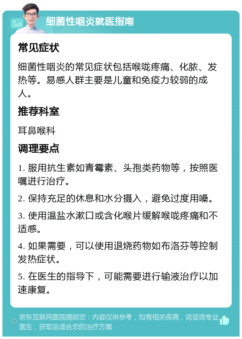 细菌性咽炎就医指南 常见症状 细菌性咽炎的常见症状包括喉咙疼痛、化脓、发热等。易感人群主要是儿童和免疫力较弱的成人。 推荐科室 耳鼻喉科 调理要点 1. 服用抗生素如青霉素、头孢类药物等，按照医嘱进行治疗。 2. 保持充足的休息和水分摄入，避免过度用嗓。 3. 使用温盐水漱口或含化喉片缓解喉咙疼痛和不适感。 4. 如果需要，可以使用退烧药物如布洛芬等控制发热症状。 5. 在医生的指导下，可能需要进行输液治疗以加速康复。