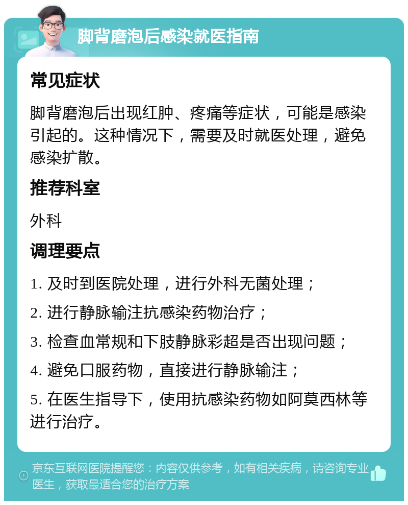 脚背磨泡后感染就医指南 常见症状 脚背磨泡后出现红肿、疼痛等症状，可能是感染引起的。这种情况下，需要及时就医处理，避免感染扩散。 推荐科室 外科 调理要点 1. 及时到医院处理，进行外科无菌处理； 2. 进行静脉输注抗感染药物治疗； 3. 检查血常规和下肢静脉彩超是否出现问题； 4. 避免口服药物，直接进行静脉输注； 5. 在医生指导下，使用抗感染药物如阿莫西林等进行治疗。