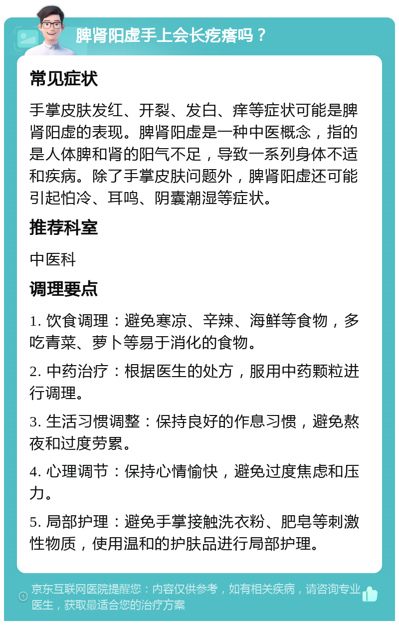 脾肾阳虚手上会长疙瘩吗？ 常见症状 手掌皮肤发红、开裂、发白、痒等症状可能是脾肾阳虚的表现。脾肾阳虚是一种中医概念，指的是人体脾和肾的阳气不足，导致一系列身体不适和疾病。除了手掌皮肤问题外，脾肾阳虚还可能引起怕冷、耳鸣、阴囊潮湿等症状。 推荐科室 中医科 调理要点 1. 饮食调理：避免寒凉、辛辣、海鲜等食物，多吃青菜、萝卜等易于消化的食物。 2. 中药治疗：根据医生的处方，服用中药颗粒进行调理。 3. 生活习惯调整：保持良好的作息习惯，避免熬夜和过度劳累。 4. 心理调节：保持心情愉快，避免过度焦虑和压力。 5. 局部护理：避免手掌接触洗衣粉、肥皂等刺激性物质，使用温和的护肤品进行局部护理。