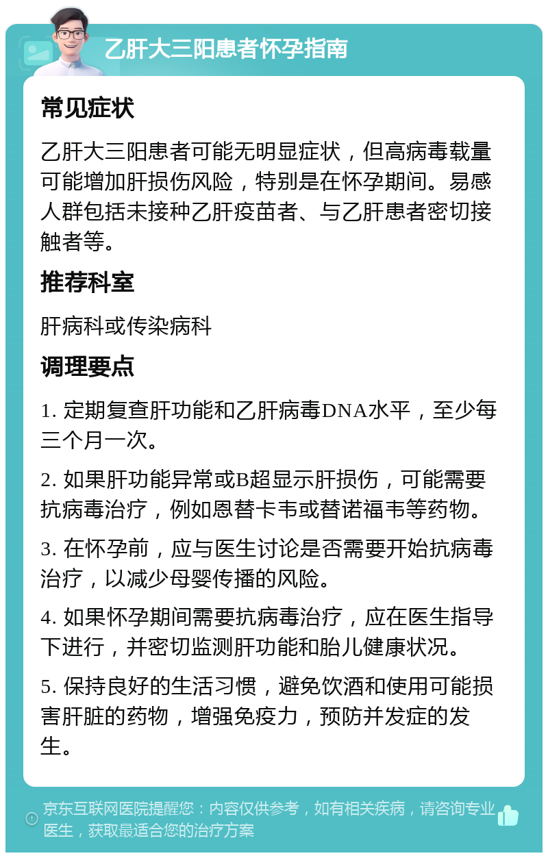 乙肝大三阳患者怀孕指南 常见症状 乙肝大三阳患者可能无明显症状，但高病毒载量可能增加肝损伤风险，特别是在怀孕期间。易感人群包括未接种乙肝疫苗者、与乙肝患者密切接触者等。 推荐科室 肝病科或传染病科 调理要点 1. 定期复查肝功能和乙肝病毒DNA水平，至少每三个月一次。 2. 如果肝功能异常或B超显示肝损伤，可能需要抗病毒治疗，例如恩替卡韦或替诺福韦等药物。 3. 在怀孕前，应与医生讨论是否需要开始抗病毒治疗，以减少母婴传播的风险。 4. 如果怀孕期间需要抗病毒治疗，应在医生指导下进行，并密切监测肝功能和胎儿健康状况。 5. 保持良好的生活习惯，避免饮酒和使用可能损害肝脏的药物，增强免疫力，预防并发症的发生。