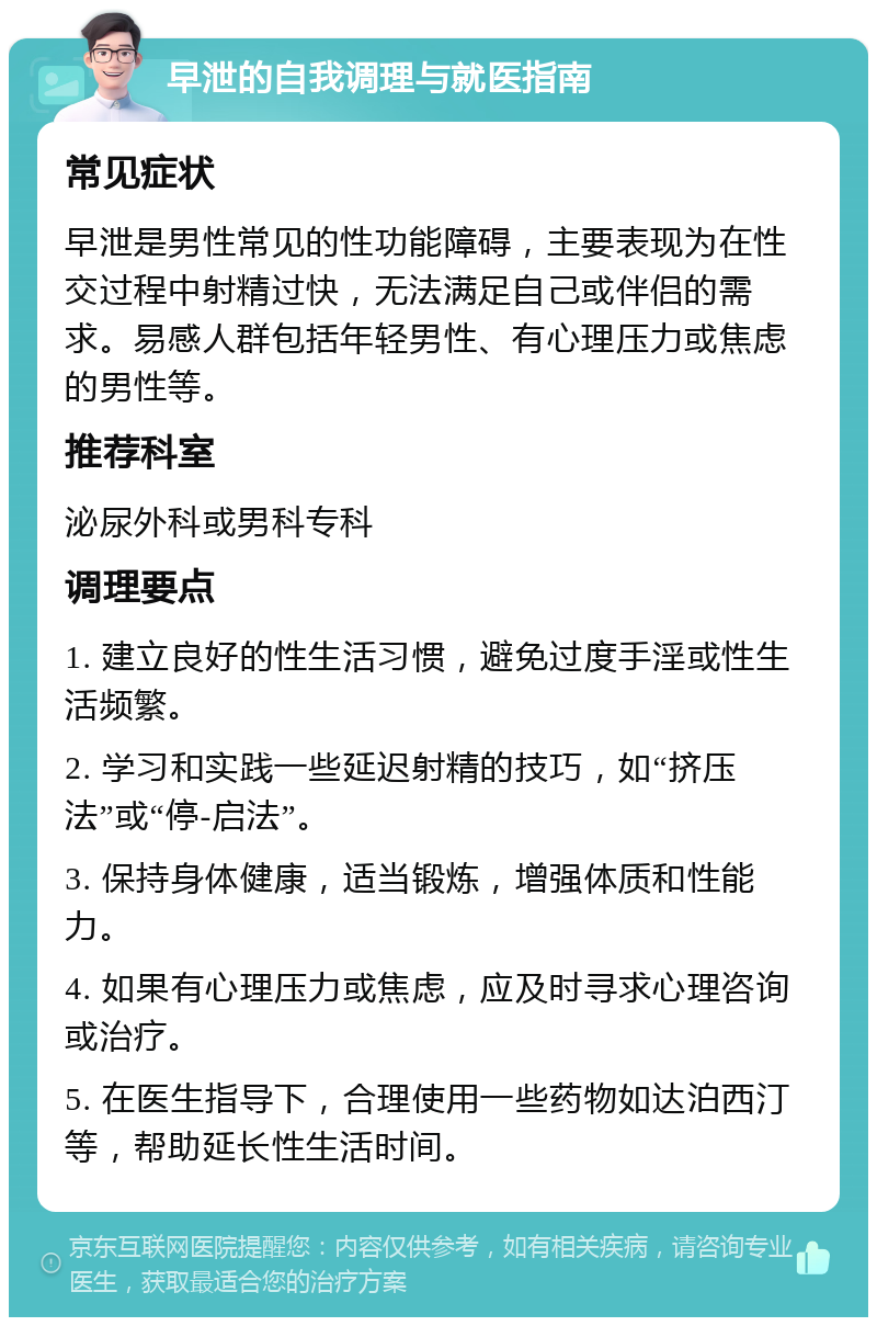 早泄的自我调理与就医指南 常见症状 早泄是男性常见的性功能障碍，主要表现为在性交过程中射精过快，无法满足自己或伴侣的需求。易感人群包括年轻男性、有心理压力或焦虑的男性等。 推荐科室 泌尿外科或男科专科 调理要点 1. 建立良好的性生活习惯，避免过度手淫或性生活频繁。 2. 学习和实践一些延迟射精的技巧，如“挤压法”或“停-启法”。 3. 保持身体健康，适当锻炼，增强体质和性能力。 4. 如果有心理压力或焦虑，应及时寻求心理咨询或治疗。 5. 在医生指导下，合理使用一些药物如达泊西汀等，帮助延长性生活时间。