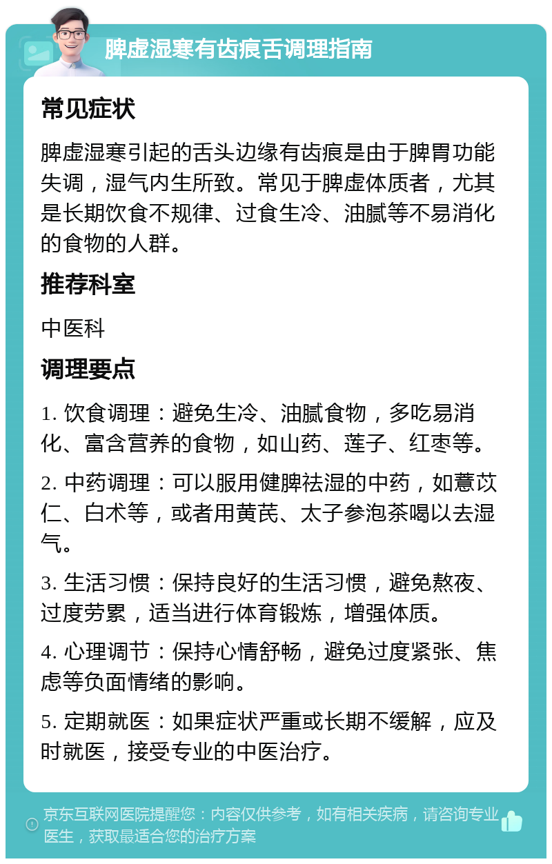 脾虚湿寒有齿痕舌调理指南 常见症状 脾虚湿寒引起的舌头边缘有齿痕是由于脾胃功能失调，湿气内生所致。常见于脾虚体质者，尤其是长期饮食不规律、过食生冷、油腻等不易消化的食物的人群。 推荐科室 中医科 调理要点 1. 饮食调理：避免生冷、油腻食物，多吃易消化、富含营养的食物，如山药、莲子、红枣等。 2. 中药调理：可以服用健脾祛湿的中药，如薏苡仁、白术等，或者用黄芪、太子参泡茶喝以去湿气。 3. 生活习惯：保持良好的生活习惯，避免熬夜、过度劳累，适当进行体育锻炼，增强体质。 4. 心理调节：保持心情舒畅，避免过度紧张、焦虑等负面情绪的影响。 5. 定期就医：如果症状严重或长期不缓解，应及时就医，接受专业的中医治疗。