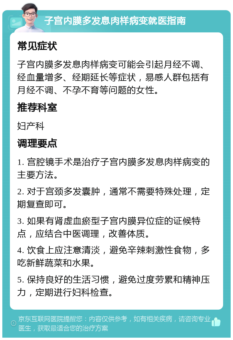 子宫内膜多发息肉样病变就医指南 常见症状 子宫内膜多发息肉样病变可能会引起月经不调、经血量增多、经期延长等症状，易感人群包括有月经不调、不孕不育等问题的女性。 推荐科室 妇产科 调理要点 1. 宫腔镜手术是治疗子宫内膜多发息肉样病变的主要方法。 2. 对于宫颈多发囊肿，通常不需要特殊处理，定期复查即可。 3. 如果有肾虚血瘀型子宫内膜异位症的证候特点，应结合中医调理，改善体质。 4. 饮食上应注意清淡，避免辛辣刺激性食物，多吃新鲜蔬菜和水果。 5. 保持良好的生活习惯，避免过度劳累和精神压力，定期进行妇科检查。