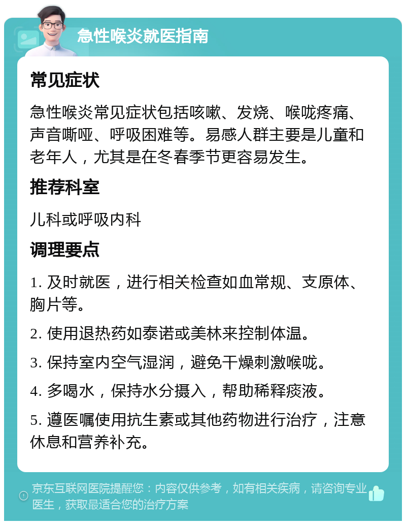 急性喉炎就医指南 常见症状 急性喉炎常见症状包括咳嗽、发烧、喉咙疼痛、声音嘶哑、呼吸困难等。易感人群主要是儿童和老年人，尤其是在冬春季节更容易发生。 推荐科室 儿科或呼吸内科 调理要点 1. 及时就医，进行相关检查如血常规、支原体、胸片等。 2. 使用退热药如泰诺或美林来控制体温。 3. 保持室内空气湿润，避免干燥刺激喉咙。 4. 多喝水，保持水分摄入，帮助稀释痰液。 5. 遵医嘱使用抗生素或其他药物进行治疗，注意休息和营养补充。