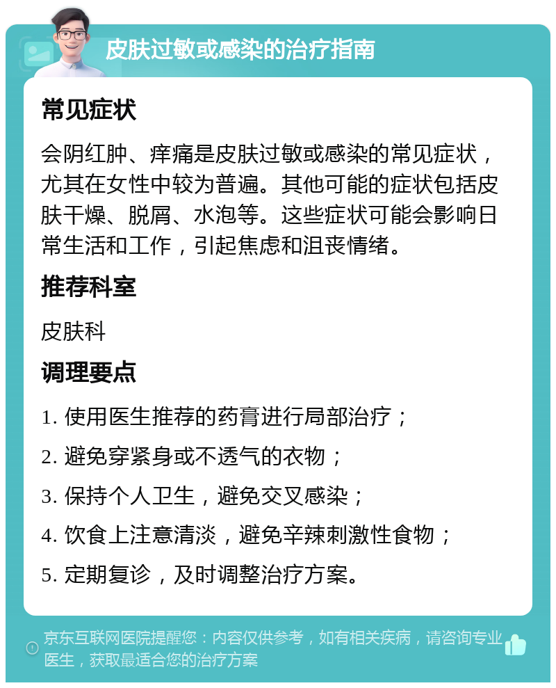 皮肤过敏或感染的治疗指南 常见症状 会阴红肿、痒痛是皮肤过敏或感染的常见症状，尤其在女性中较为普遍。其他可能的症状包括皮肤干燥、脱屑、水泡等。这些症状可能会影响日常生活和工作，引起焦虑和沮丧情绪。 推荐科室 皮肤科 调理要点 1. 使用医生推荐的药膏进行局部治疗； 2. 避免穿紧身或不透气的衣物； 3. 保持个人卫生，避免交叉感染； 4. 饮食上注意清淡，避免辛辣刺激性食物； 5. 定期复诊，及时调整治疗方案。