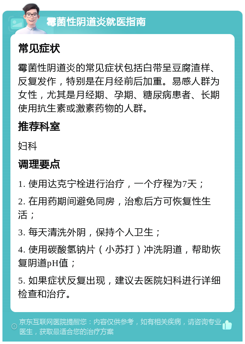 霉菌性阴道炎就医指南 常见症状 霉菌性阴道炎的常见症状包括白带呈豆腐渣样、反复发作，特别是在月经前后加重。易感人群为女性，尤其是月经期、孕期、糖尿病患者、长期使用抗生素或激素药物的人群。 推荐科室 妇科 调理要点 1. 使用达克宁栓进行治疗，一个疗程为7天； 2. 在用药期间避免同房，治愈后方可恢复性生活； 3. 每天清洗外阴，保持个人卫生； 4. 使用碳酸氢钠片（小苏打）冲洗阴道，帮助恢复阴道pH值； 5. 如果症状反复出现，建议去医院妇科进行详细检查和治疗。