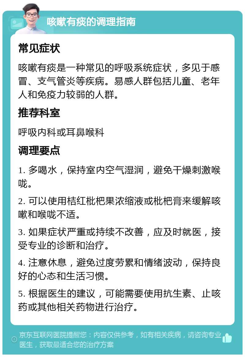 咳嗽有痰的调理指南 常见症状 咳嗽有痰是一种常见的呼吸系统症状，多见于感冒、支气管炎等疾病。易感人群包括儿童、老年人和免疫力较弱的人群。 推荐科室 呼吸内科或耳鼻喉科 调理要点 1. 多喝水，保持室内空气湿润，避免干燥刺激喉咙。 2. 可以使用桔红枇杷果浓缩液或枇杷膏来缓解咳嗽和喉咙不适。 3. 如果症状严重或持续不改善，应及时就医，接受专业的诊断和治疗。 4. 注意休息，避免过度劳累和情绪波动，保持良好的心态和生活习惯。 5. 根据医生的建议，可能需要使用抗生素、止咳药或其他相关药物进行治疗。