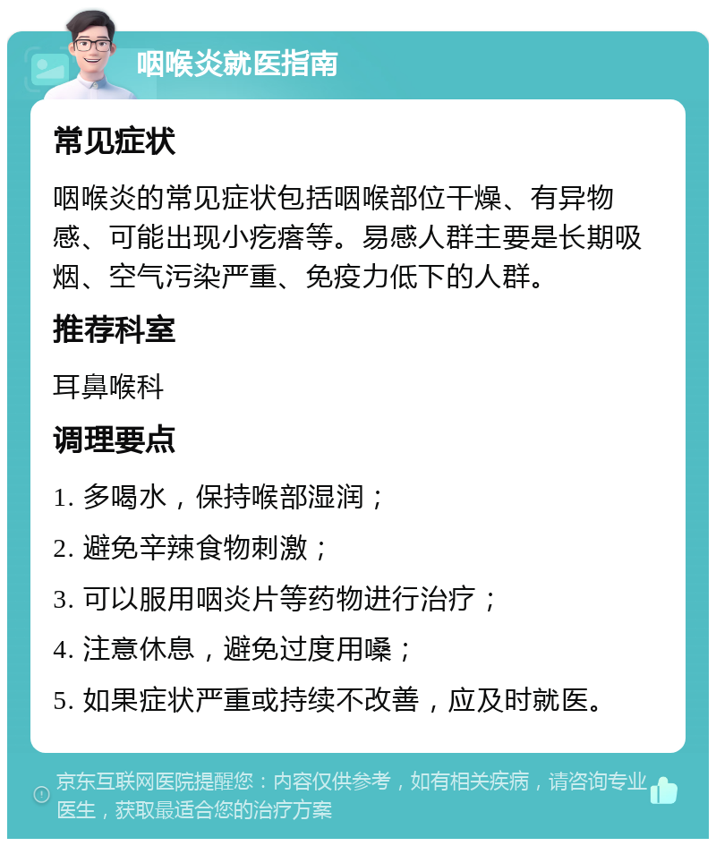 咽喉炎就医指南 常见症状 咽喉炎的常见症状包括咽喉部位干燥、有异物感、可能出现小疙瘩等。易感人群主要是长期吸烟、空气污染严重、免疫力低下的人群。 推荐科室 耳鼻喉科 调理要点 1. 多喝水，保持喉部湿润； 2. 避免辛辣食物刺激； 3. 可以服用咽炎片等药物进行治疗； 4. 注意休息，避免过度用嗓； 5. 如果症状严重或持续不改善，应及时就医。