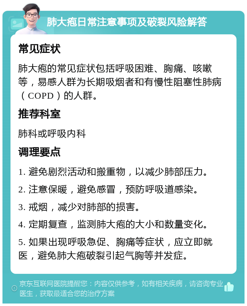 肺大疱日常注意事项及破裂风险解答 常见症状 肺大疱的常见症状包括呼吸困难、胸痛、咳嗽等，易感人群为长期吸烟者和有慢性阻塞性肺病（COPD）的人群。 推荐科室 肺科或呼吸内科 调理要点 1. 避免剧烈活动和搬重物，以减少肺部压力。 2. 注意保暖，避免感冒，预防呼吸道感染。 3. 戒烟，减少对肺部的损害。 4. 定期复查，监测肺大疱的大小和数量变化。 5. 如果出现呼吸急促、胸痛等症状，应立即就医，避免肺大疱破裂引起气胸等并发症。