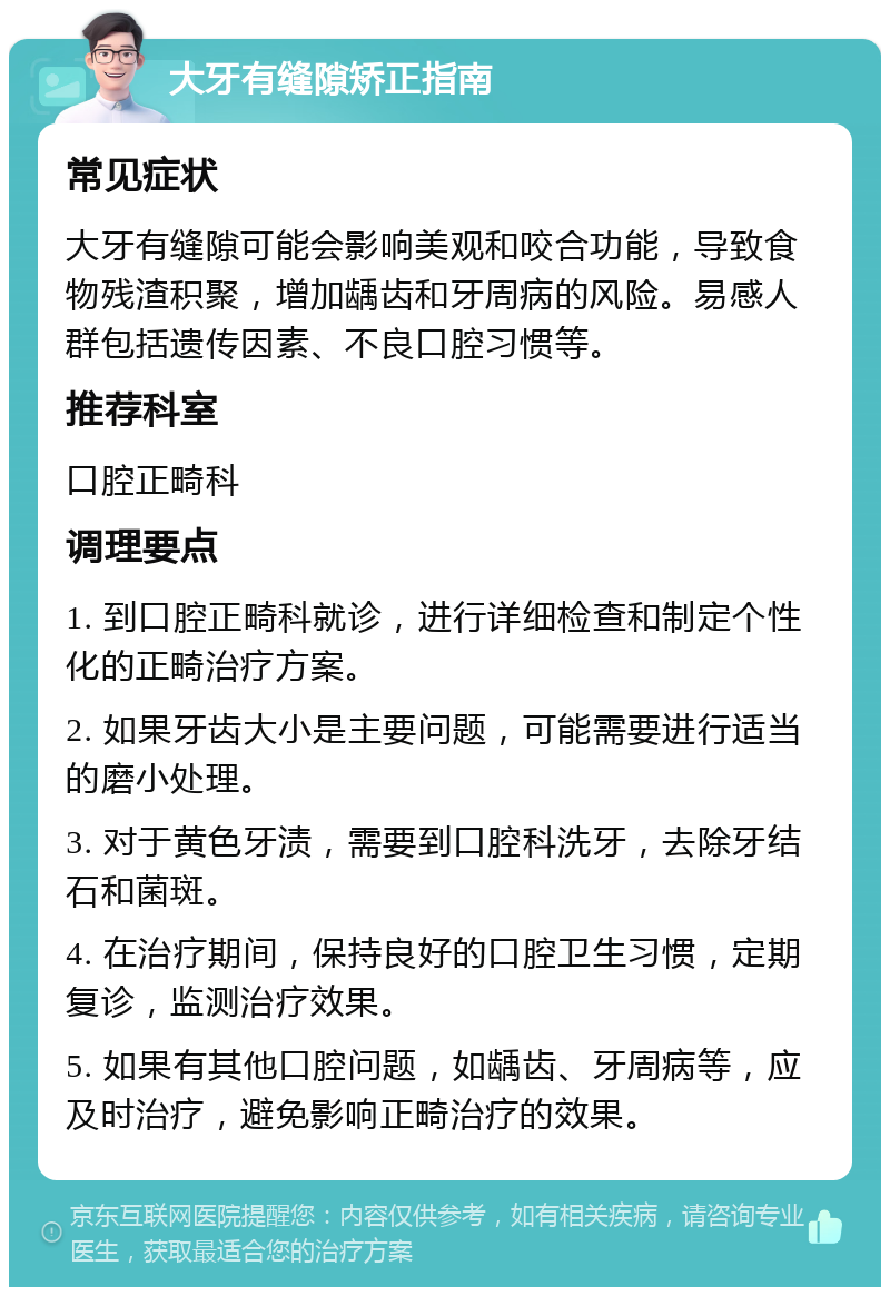 大牙有缝隙矫正指南 常见症状 大牙有缝隙可能会影响美观和咬合功能，导致食物残渣积聚，增加龋齿和牙周病的风险。易感人群包括遗传因素、不良口腔习惯等。 推荐科室 口腔正畸科 调理要点 1. 到口腔正畸科就诊，进行详细检查和制定个性化的正畸治疗方案。 2. 如果牙齿大小是主要问题，可能需要进行适当的磨小处理。 3. 对于黄色牙渍，需要到口腔科洗牙，去除牙结石和菌斑。 4. 在治疗期间，保持良好的口腔卫生习惯，定期复诊，监测治疗效果。 5. 如果有其他口腔问题，如龋齿、牙周病等，应及时治疗，避免影响正畸治疗的效果。