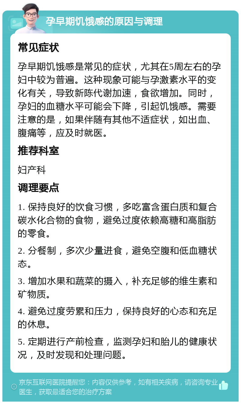 孕早期饥饿感的原因与调理 常见症状 孕早期饥饿感是常见的症状，尤其在5周左右的孕妇中较为普遍。这种现象可能与孕激素水平的变化有关，导致新陈代谢加速，食欲增加。同时，孕妇的血糖水平可能会下降，引起饥饿感。需要注意的是，如果伴随有其他不适症状，如出血、腹痛等，应及时就医。 推荐科室 妇产科 调理要点 1. 保持良好的饮食习惯，多吃富含蛋白质和复合碳水化合物的食物，避免过度依赖高糖和高脂肪的零食。 2. 分餐制，多次少量进食，避免空腹和低血糖状态。 3. 增加水果和蔬菜的摄入，补充足够的维生素和矿物质。 4. 避免过度劳累和压力，保持良好的心态和充足的休息。 5. 定期进行产前检查，监测孕妇和胎儿的健康状况，及时发现和处理问题。