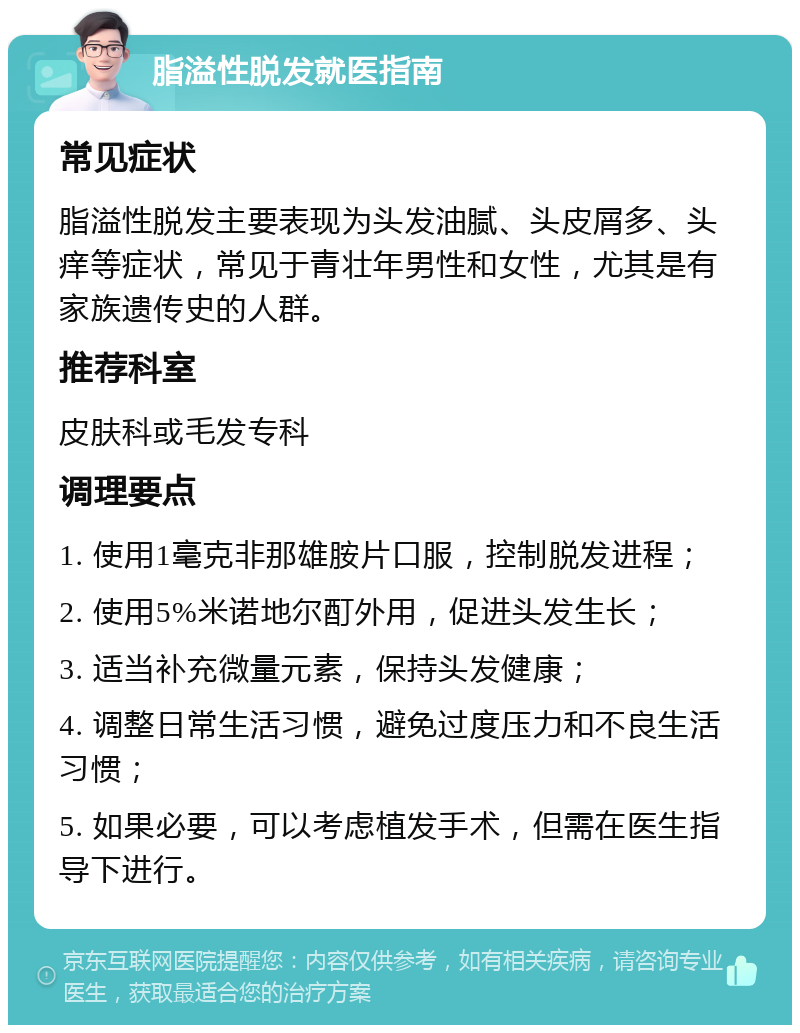 脂溢性脱发就医指南 常见症状 脂溢性脱发主要表现为头发油腻、头皮屑多、头痒等症状，常见于青壮年男性和女性，尤其是有家族遗传史的人群。 推荐科室 皮肤科或毛发专科 调理要点 1. 使用1毫克非那雄胺片口服，控制脱发进程； 2. 使用5%米诺地尔酊外用，促进头发生长； 3. 适当补充微量元素，保持头发健康； 4. 调整日常生活习惯，避免过度压力和不良生活习惯； 5. 如果必要，可以考虑植发手术，但需在医生指导下进行。