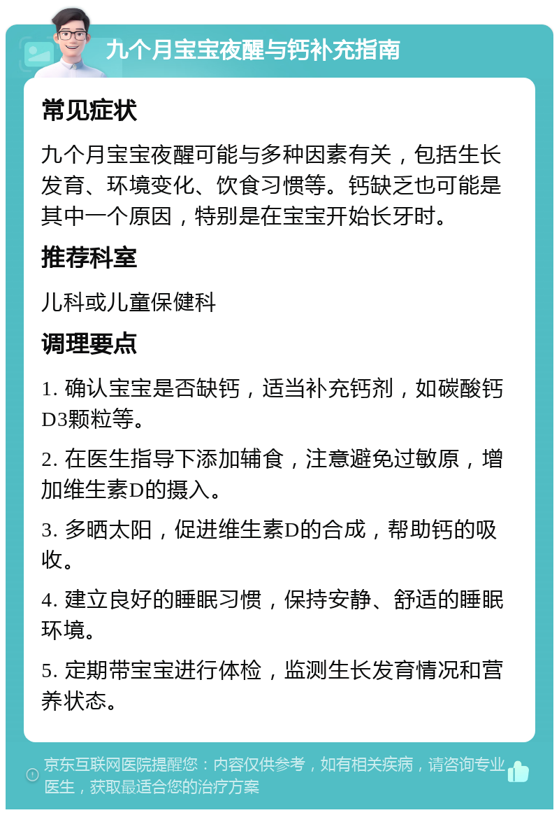 九个月宝宝夜醒与钙补充指南 常见症状 九个月宝宝夜醒可能与多种因素有关，包括生长发育、环境变化、饮食习惯等。钙缺乏也可能是其中一个原因，特别是在宝宝开始长牙时。 推荐科室 儿科或儿童保健科 调理要点 1. 确认宝宝是否缺钙，适当补充钙剂，如碳酸钙D3颗粒等。 2. 在医生指导下添加辅食，注意避免过敏原，增加维生素D的摄入。 3. 多晒太阳，促进维生素D的合成，帮助钙的吸收。 4. 建立良好的睡眠习惯，保持安静、舒适的睡眠环境。 5. 定期带宝宝进行体检，监测生长发育情况和营养状态。