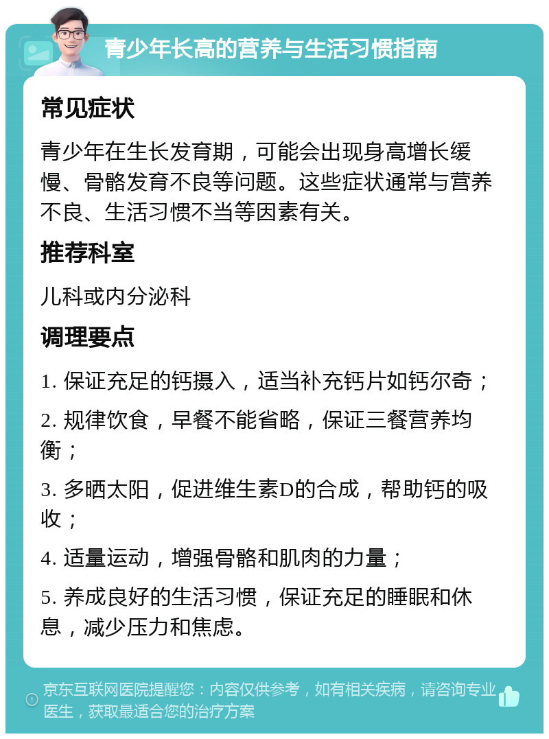 青少年长高的营养与生活习惯指南 常见症状 青少年在生长发育期，可能会出现身高增长缓慢、骨骼发育不良等问题。这些症状通常与营养不良、生活习惯不当等因素有关。 推荐科室 儿科或内分泌科 调理要点 1. 保证充足的钙摄入，适当补充钙片如钙尔奇； 2. 规律饮食，早餐不能省略，保证三餐营养均衡； 3. 多晒太阳，促进维生素D的合成，帮助钙的吸收； 4. 适量运动，增强骨骼和肌肉的力量； 5. 养成良好的生活习惯，保证充足的睡眠和休息，减少压力和焦虑。