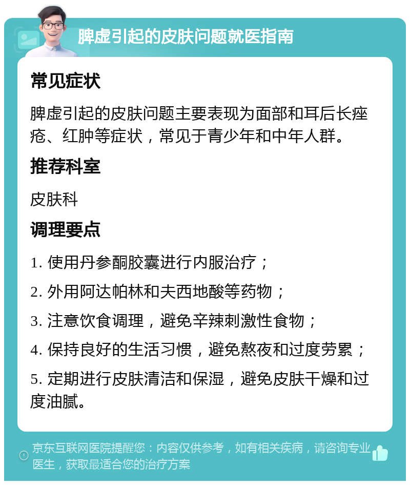 脾虚引起的皮肤问题就医指南 常见症状 脾虚引起的皮肤问题主要表现为面部和耳后长痤疮、红肿等症状，常见于青少年和中年人群。 推荐科室 皮肤科 调理要点 1. 使用丹参酮胶囊进行内服治疗； 2. 外用阿达帕林和夫西地酸等药物； 3. 注意饮食调理，避免辛辣刺激性食物； 4. 保持良好的生活习惯，避免熬夜和过度劳累； 5. 定期进行皮肤清洁和保湿，避免皮肤干燥和过度油腻。