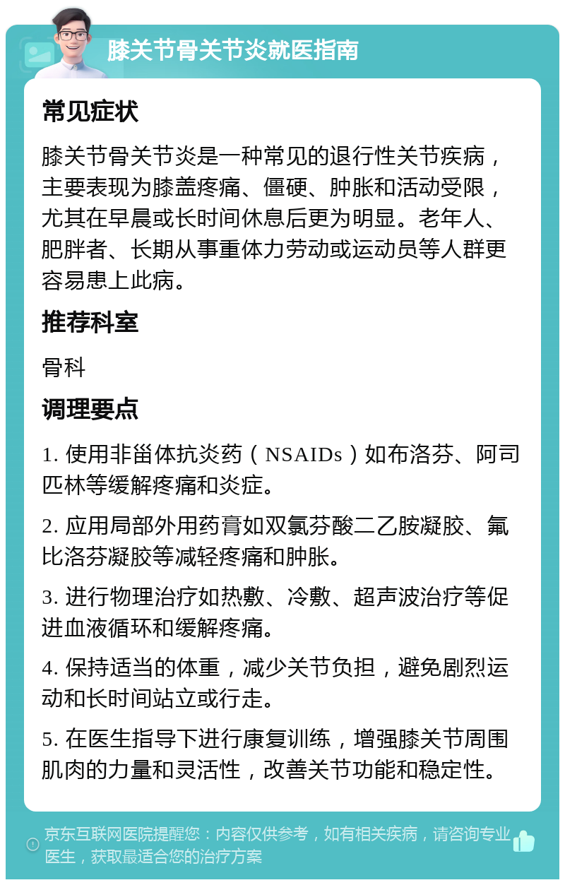 膝关节骨关节炎就医指南 常见症状 膝关节骨关节炎是一种常见的退行性关节疾病，主要表现为膝盖疼痛、僵硬、肿胀和活动受限，尤其在早晨或长时间休息后更为明显。老年人、肥胖者、长期从事重体力劳动或运动员等人群更容易患上此病。 推荐科室 骨科 调理要点 1. 使用非甾体抗炎药（NSAIDs）如布洛芬、阿司匹林等缓解疼痛和炎症。 2. 应用局部外用药膏如双氯芬酸二乙胺凝胶、氟比洛芬凝胶等减轻疼痛和肿胀。 3. 进行物理治疗如热敷、冷敷、超声波治疗等促进血液循环和缓解疼痛。 4. 保持适当的体重，减少关节负担，避免剧烈运动和长时间站立或行走。 5. 在医生指导下进行康复训练，增强膝关节周围肌肉的力量和灵活性，改善关节功能和稳定性。