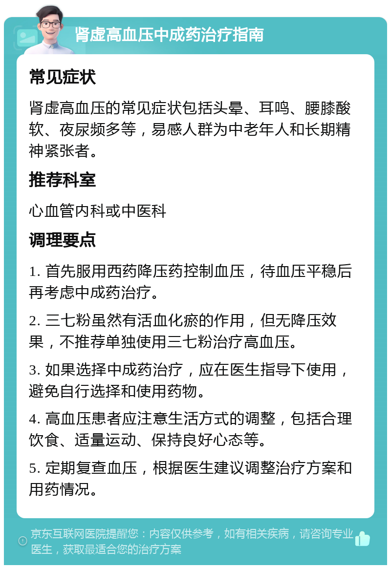 肾虚高血压中成药治疗指南 常见症状 肾虚高血压的常见症状包括头晕、耳鸣、腰膝酸软、夜尿频多等，易感人群为中老年人和长期精神紧张者。 推荐科室 心血管内科或中医科 调理要点 1. 首先服用西药降压药控制血压，待血压平稳后再考虑中成药治疗。 2. 三七粉虽然有活血化瘀的作用，但无降压效果，不推荐单独使用三七粉治疗高血压。 3. 如果选择中成药治疗，应在医生指导下使用，避免自行选择和使用药物。 4. 高血压患者应注意生活方式的调整，包括合理饮食、适量运动、保持良好心态等。 5. 定期复查血压，根据医生建议调整治疗方案和用药情况。