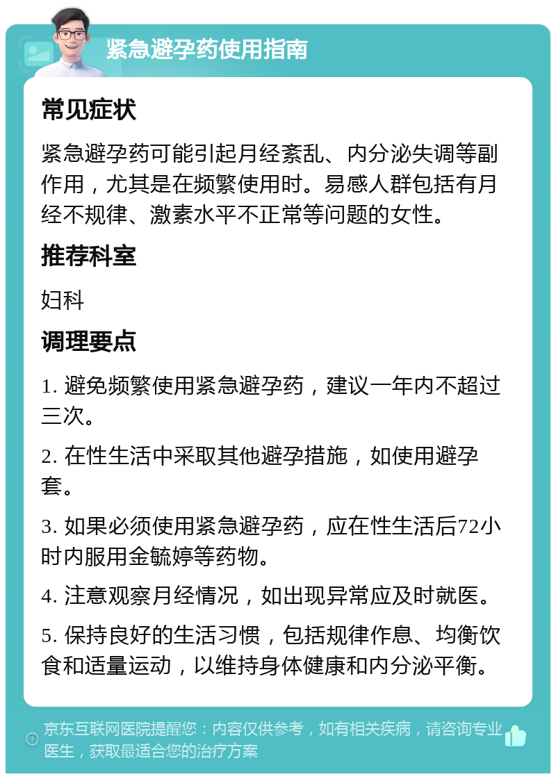 紧急避孕药使用指南 常见症状 紧急避孕药可能引起月经紊乱、内分泌失调等副作用，尤其是在频繁使用时。易感人群包括有月经不规律、激素水平不正常等问题的女性。 推荐科室 妇科 调理要点 1. 避免频繁使用紧急避孕药，建议一年内不超过三次。 2. 在性生活中采取其他避孕措施，如使用避孕套。 3. 如果必须使用紧急避孕药，应在性生活后72小时内服用金毓婷等药物。 4. 注意观察月经情况，如出现异常应及时就医。 5. 保持良好的生活习惯，包括规律作息、均衡饮食和适量运动，以维持身体健康和内分泌平衡。