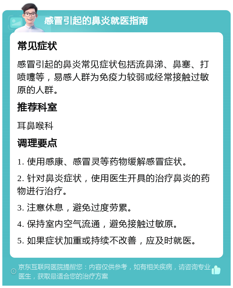 感冒引起的鼻炎就医指南 常见症状 感冒引起的鼻炎常见症状包括流鼻涕、鼻塞、打喷嚏等，易感人群为免疫力较弱或经常接触过敏原的人群。 推荐科室 耳鼻喉科 调理要点 1. 使用感康、感冒灵等药物缓解感冒症状。 2. 针对鼻炎症状，使用医生开具的治疗鼻炎的药物进行治疗。 3. 注意休息，避免过度劳累。 4. 保持室内空气流通，避免接触过敏原。 5. 如果症状加重或持续不改善，应及时就医。