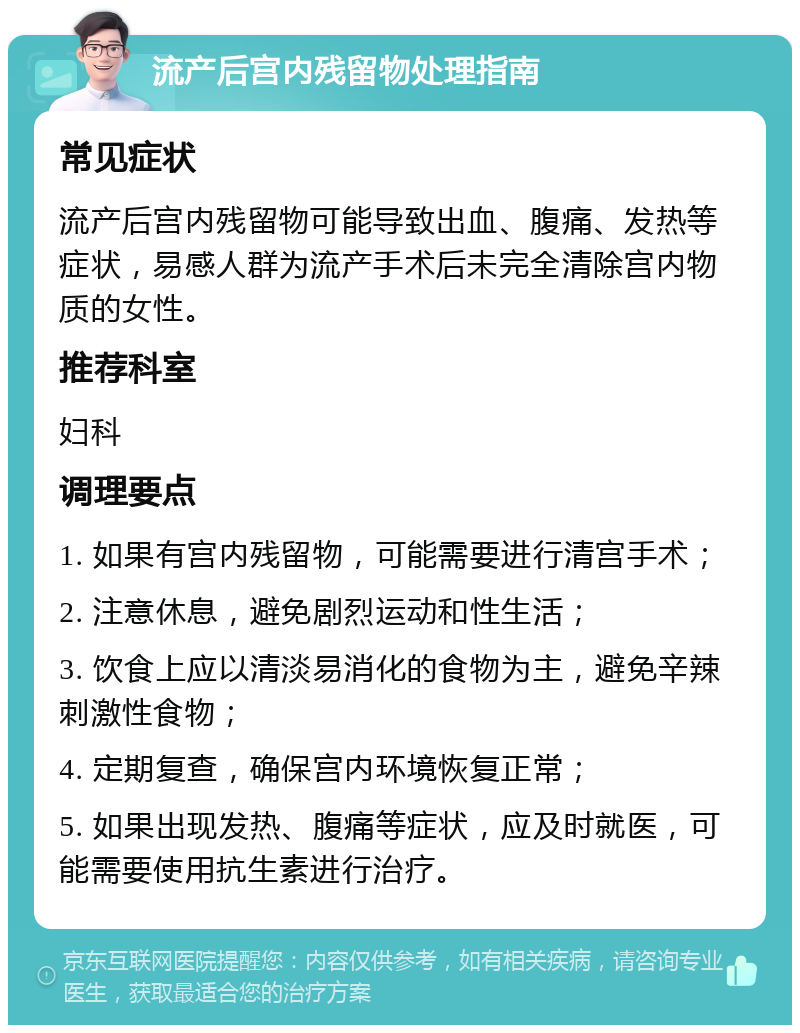 流产后宫内残留物处理指南 常见症状 流产后宫内残留物可能导致出血、腹痛、发热等症状，易感人群为流产手术后未完全清除宫内物质的女性。 推荐科室 妇科 调理要点 1. 如果有宫内残留物，可能需要进行清宫手术； 2. 注意休息，避免剧烈运动和性生活； 3. 饮食上应以清淡易消化的食物为主，避免辛辣刺激性食物； 4. 定期复查，确保宫内环境恢复正常； 5. 如果出现发热、腹痛等症状，应及时就医，可能需要使用抗生素进行治疗。