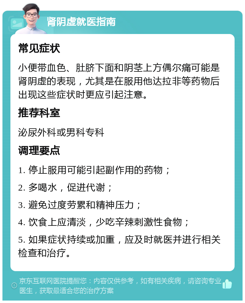 肾阴虚就医指南 常见症状 小便带血色、肚脐下面和阴茎上方偶尔痛可能是肾阴虚的表现，尤其是在服用他达拉非等药物后出现这些症状时更应引起注意。 推荐科室 泌尿外科或男科专科 调理要点 1. 停止服用可能引起副作用的药物； 2. 多喝水，促进代谢； 3. 避免过度劳累和精神压力； 4. 饮食上应清淡，少吃辛辣刺激性食物； 5. 如果症状持续或加重，应及时就医并进行相关检查和治疗。