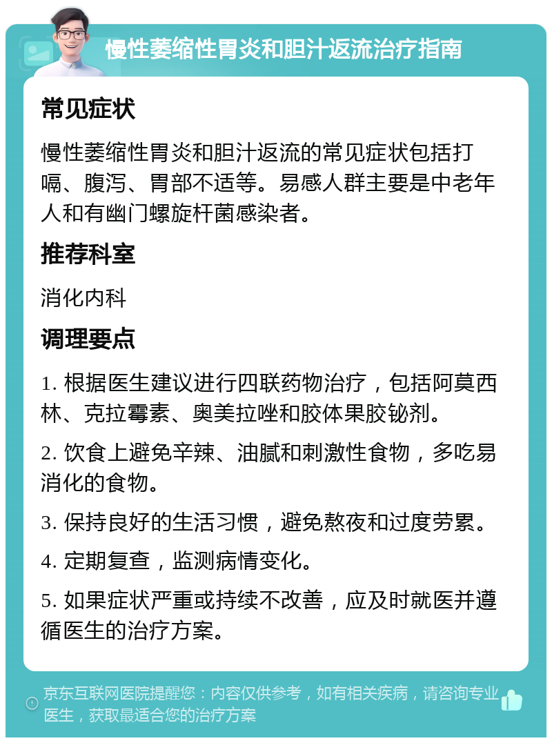 慢性萎缩性胃炎和胆汁返流治疗指南 常见症状 慢性萎缩性胃炎和胆汁返流的常见症状包括打嗝、腹泻、胃部不适等。易感人群主要是中老年人和有幽门螺旋杆菌感染者。 推荐科室 消化内科 调理要点 1. 根据医生建议进行四联药物治疗，包括阿莫西林、克拉霉素、奥美拉唑和胶体果胶铋剂。 2. 饮食上避免辛辣、油腻和刺激性食物，多吃易消化的食物。 3. 保持良好的生活习惯，避免熬夜和过度劳累。 4. 定期复查，监测病情变化。 5. 如果症状严重或持续不改善，应及时就医并遵循医生的治疗方案。