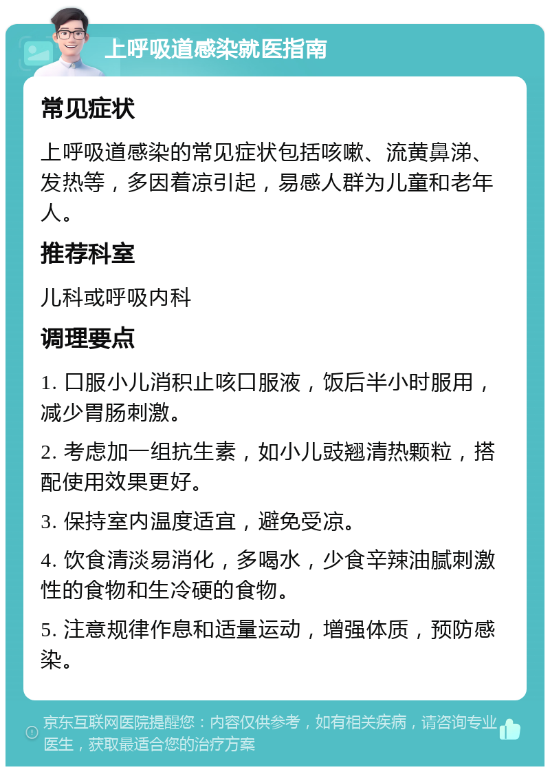 上呼吸道感染就医指南 常见症状 上呼吸道感染的常见症状包括咳嗽、流黄鼻涕、发热等，多因着凉引起，易感人群为儿童和老年人。 推荐科室 儿科或呼吸内科 调理要点 1. 口服小儿消积止咳口服液，饭后半小时服用，减少胃肠刺激。 2. 考虑加一组抗生素，如小儿豉翘清热颗粒，搭配使用效果更好。 3. 保持室内温度适宜，避免受凉。 4. 饮食清淡易消化，多喝水，少食辛辣油腻刺激性的食物和生冷硬的食物。 5. 注意规律作息和适量运动，增强体质，预防感染。