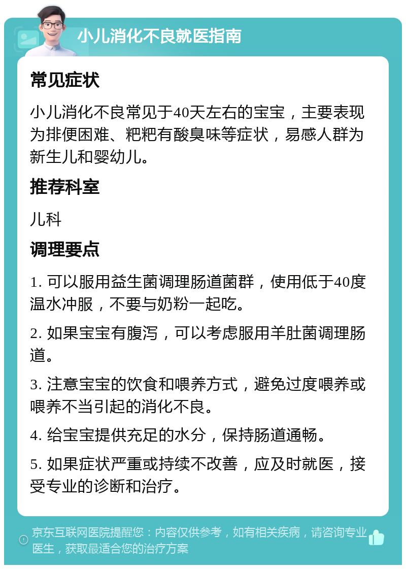 小儿消化不良就医指南 常见症状 小儿消化不良常见于40天左右的宝宝，主要表现为排便困难、粑粑有酸臭味等症状，易感人群为新生儿和婴幼儿。 推荐科室 儿科 调理要点 1. 可以服用益生菌调理肠道菌群，使用低于40度温水冲服，不要与奶粉一起吃。 2. 如果宝宝有腹泻，可以考虑服用羊肚菌调理肠道。 3. 注意宝宝的饮食和喂养方式，避免过度喂养或喂养不当引起的消化不良。 4. 给宝宝提供充足的水分，保持肠道通畅。 5. 如果症状严重或持续不改善，应及时就医，接受专业的诊断和治疗。