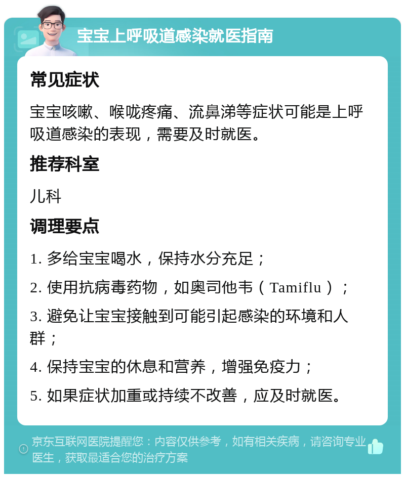 宝宝上呼吸道感染就医指南 常见症状 宝宝咳嗽、喉咙疼痛、流鼻涕等症状可能是上呼吸道感染的表现，需要及时就医。 推荐科室 儿科 调理要点 1. 多给宝宝喝水，保持水分充足； 2. 使用抗病毒药物，如奥司他韦（Tamiflu）； 3. 避免让宝宝接触到可能引起感染的环境和人群； 4. 保持宝宝的休息和营养，增强免疫力； 5. 如果症状加重或持续不改善，应及时就医。