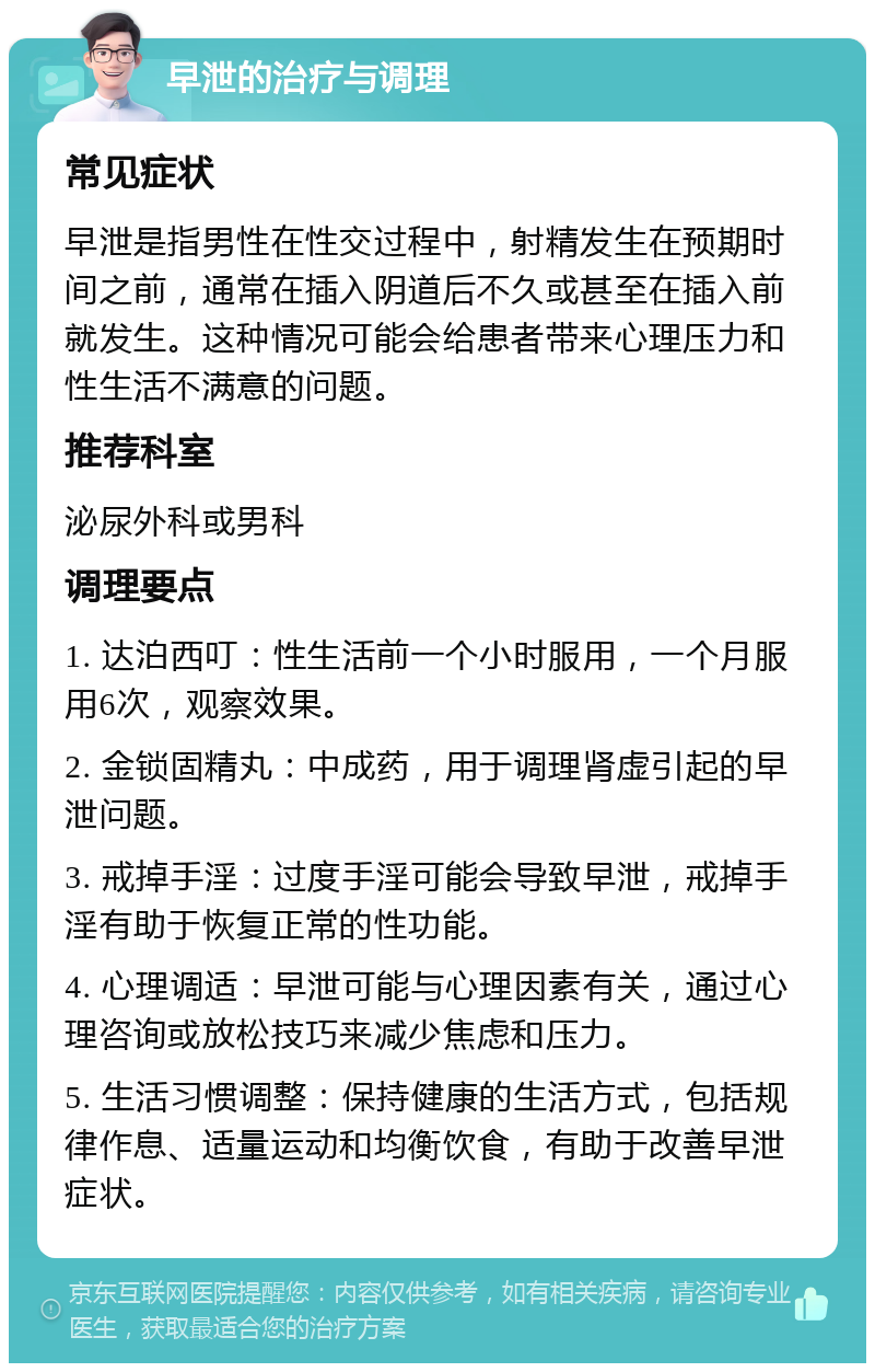 早泄的治疗与调理 常见症状 早泄是指男性在性交过程中，射精发生在预期时间之前，通常在插入阴道后不久或甚至在插入前就发生。这种情况可能会给患者带来心理压力和性生活不满意的问题。 推荐科室 泌尿外科或男科 调理要点 1. 达泊西叮：性生活前一个小时服用，一个月服用6次，观察效果。 2. 金锁固精丸：中成药，用于调理肾虚引起的早泄问题。 3. 戒掉手淫：过度手淫可能会导致早泄，戒掉手淫有助于恢复正常的性功能。 4. 心理调适：早泄可能与心理因素有关，通过心理咨询或放松技巧来减少焦虑和压力。 5. 生活习惯调整：保持健康的生活方式，包括规律作息、适量运动和均衡饮食，有助于改善早泄症状。