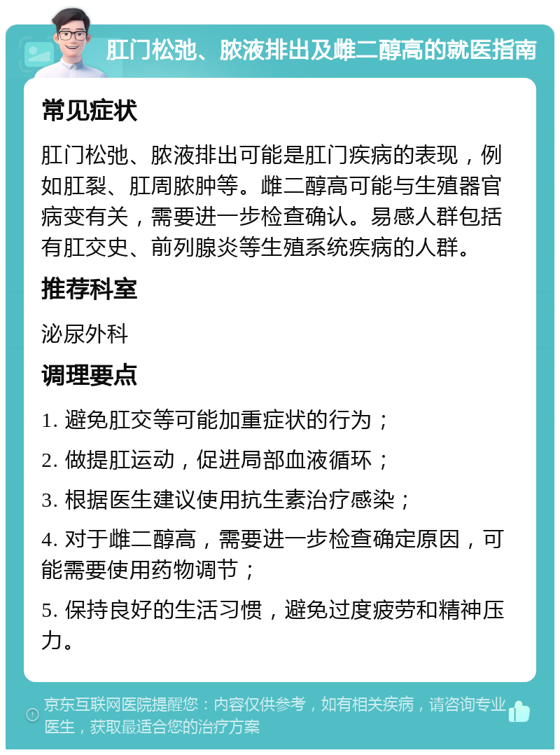 肛门松弛、脓液排出及雌二醇高的就医指南 常见症状 肛门松弛、脓液排出可能是肛门疾病的表现，例如肛裂、肛周脓肿等。雌二醇高可能与生殖器官病变有关，需要进一步检查确认。易感人群包括有肛交史、前列腺炎等生殖系统疾病的人群。 推荐科室 泌尿外科 调理要点 1. 避免肛交等可能加重症状的行为； 2. 做提肛运动，促进局部血液循环； 3. 根据医生建议使用抗生素治疗感染； 4. 对于雌二醇高，需要进一步检查确定原因，可能需要使用药物调节； 5. 保持良好的生活习惯，避免过度疲劳和精神压力。